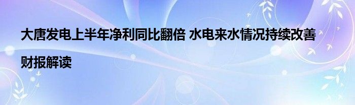 大唐发电上半年净利同比翻倍 水电来水情况持续改善|财报解读