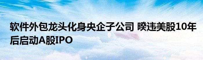 软件外包龙头化身央企子公司 暌违美股10年后启动A股IPO