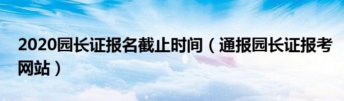 2020园长证报名截止时间（通报园长证报考网站）