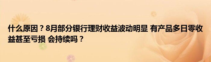 什么原因？8月部分银行理财收益波动明显 有产品多日零收益甚至亏损 会持续吗？