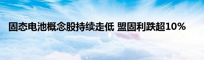 固态电池概念股持续走低 盟固利跌超10%