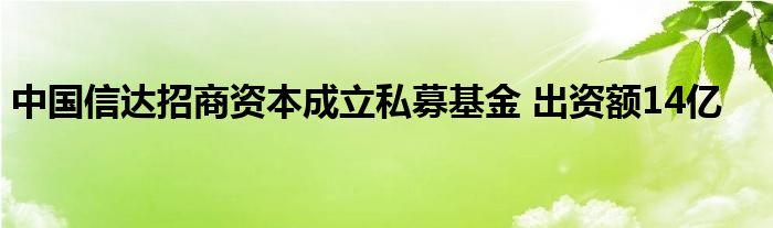 中国信达招商资本成立私募基金 出资额14亿