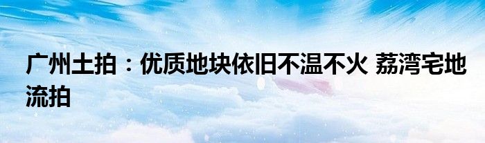 广州土拍：优质地块依旧不温不火 荔湾宅地流拍