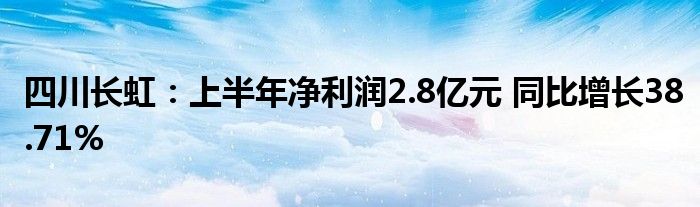 四川长虹：上半年净利润2.8亿元 同比增长38.71%