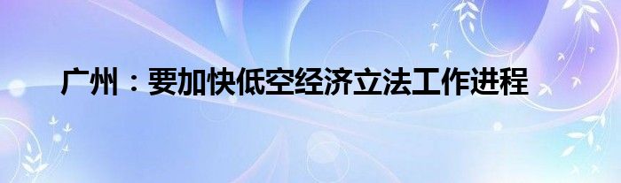 广州：要加快低空经济立法工作进程