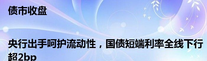 债市收盘|央行出手呵护流动性，国债短端利率全线下行超2bp