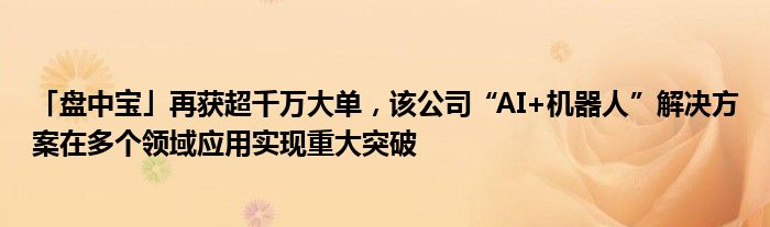 「盘中宝」再获超千万大单，该公司“AI+机器人”解决方案在多个领域应用实现重大突破