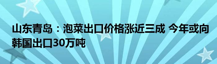 山东青岛：泡菜出口价格涨近三成 今年或向韩国出口30万吨