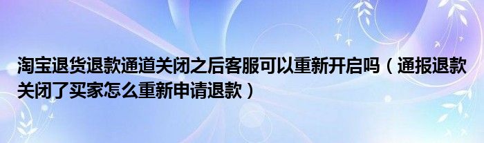 淘宝退货退款通道关闭之后客服可以重新开启吗（通报退款关闭了买家怎么重新申请退款）