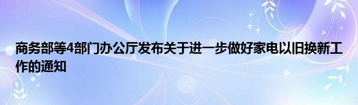 商务部等4部门办公厅发布关于进一步做好家电以旧换新工作的通知