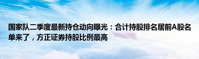 国家队二季度最新持仓动向曝光：合计持股排名居前A股名单来了，方正证券持股比例最高