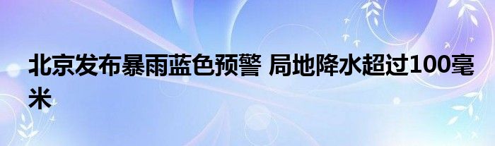 北京发布暴雨蓝色预警 局地降水超过100毫米