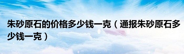 朱砂原石的价格多少钱一克（通报朱砂原石多少钱一克）