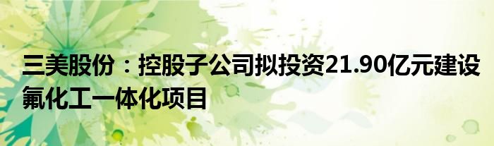 三美股份：控股子公司拟投资21.90亿元建设氟化工一体化项目