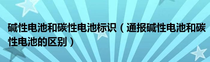 碱性电池和碳性电池标识（通报碱性电池和碳性电池的区别）