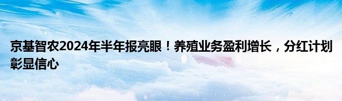 京基智农2024年半年报亮眼！养殖业务盈利增长，分红计划彰显信心