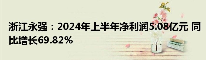 浙江永强：2024年上半年净利润5.08亿元 同比增长69.82%