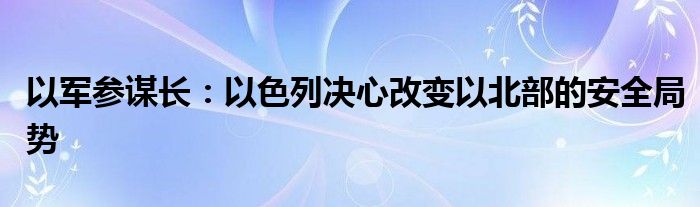 以军参谋长：以色列决心改变以北部的安全局势