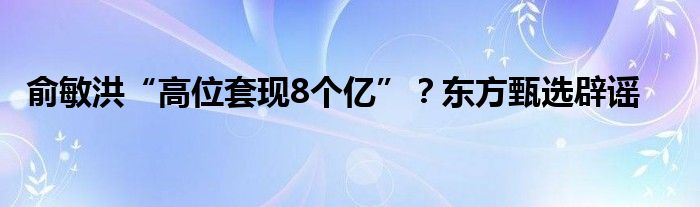 俞敏洪“高位套现8个亿”？东方甄选辟谣