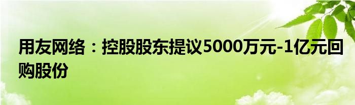 用友网络：控股股东提议5000万元-1亿元回购股份