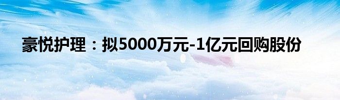 豪悦护理：拟5000万元-1亿元回购股份