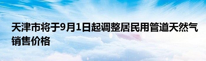 天津市将于9月1日起调整居民用管道天然气销售价格