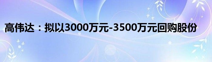 高伟达：拟以3000万元-3500万元回购股份