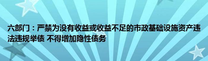 六部门：严禁为没有收益或收益不足的市政基础设施资产违法违规举债 不得增加隐性债务