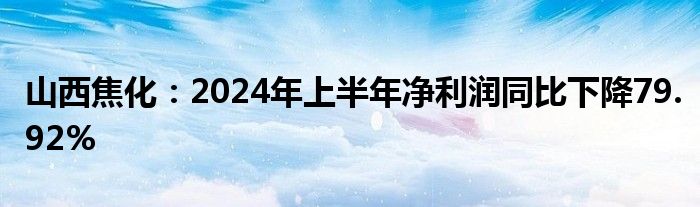 山西焦化：2024年上半年净利润同比下降79.92%