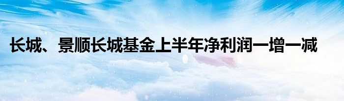 长城、景顺长城基金上半年净利润一增一减