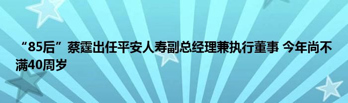 “85后”蔡霆出任平安人寿副总经理兼执行董事 今年尚不满40周岁