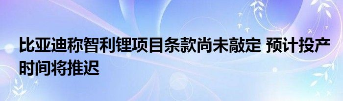 比亚迪称智利锂项目条款尚未敲定 预计投产时间将推迟