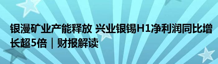 银漫矿业产能释放 兴业银锡H1净利润同比增长超5倍｜财报解读