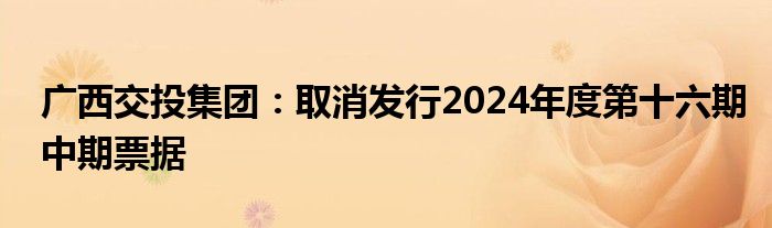 广西交投集团：取消发行2024年度第十六期中期票据