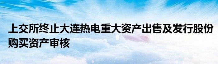 上交所终止大连热电重大资产出售及发行股份购买资产审核