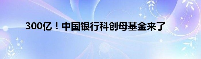 300亿！中国银行科创母基金来了