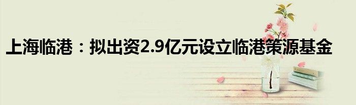 上海临港：拟出资2.9亿元设立临港策源基金