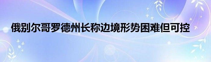 俄别尔哥罗德州长称边境形势困难但可控