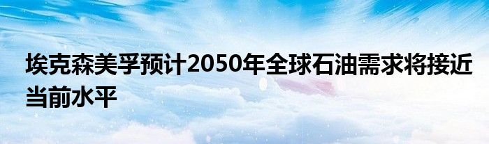 埃克森美孚预计2050年全球石油需求将接近当前水平