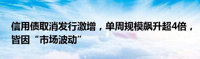 信用债取消发行激增，单周规模飙升超4倍，皆因“市场波动”