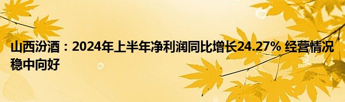 山西汾酒：2024年上半年净利润同比增长24.27% 经营情况稳中向好