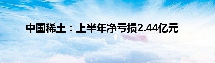 中国稀土：上半年净亏损2.44亿元