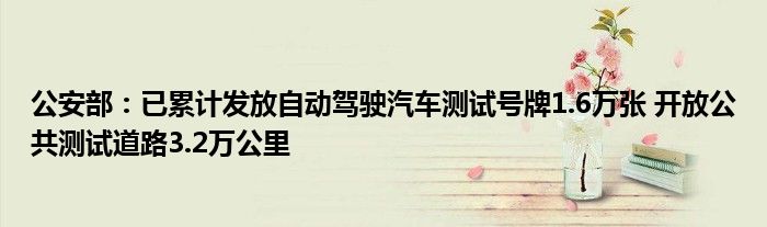 公安部：已累计发放自动驾驶汽车测试号牌1.6万张 开放公共测试道路3.2万公里