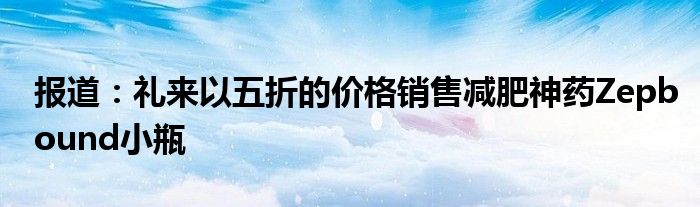 报道：礼来以五折的价格销售减肥神药Zepbound小瓶