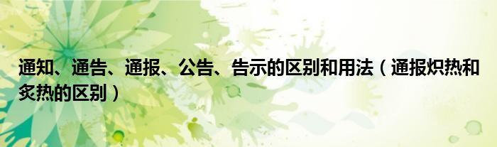 通知、通告、通报、公告、告示的区别和用法（通报炽热和炙热的区别）