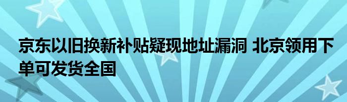 京东以旧换新补贴疑现地址漏洞 北京领用下单可发货全国