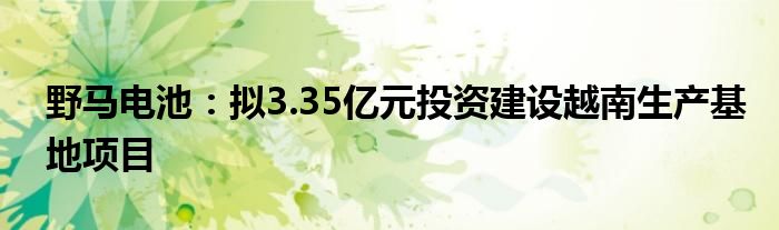 野马电池：拟3.35亿元投资建设越南生产基地项目