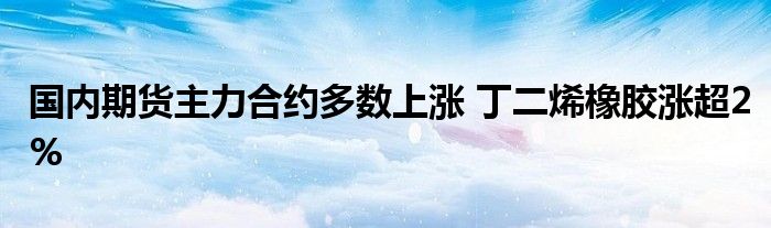 国内期货主力合约多数上涨 丁二烯橡胶涨超2%