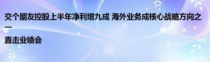 交个朋友控股上半年净利增九成 海外业务成核心战略方向之一|直击业绩会