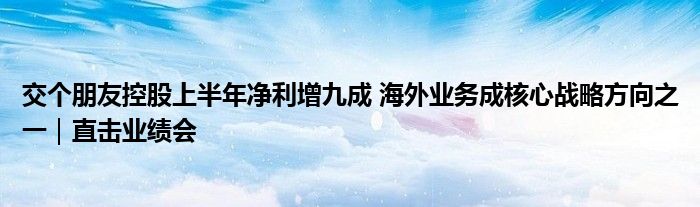 交个朋友控股上半年净利增九成 海外业务成核心战略方向之一｜直击业绩会